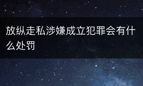 放纵走私涉嫌成立犯罪会有什么处罚