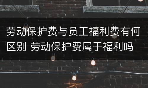 劳动保护费与员工福利费有何区别 劳动保护费属于福利吗