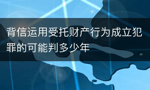 背信运用受托财产行为成立犯罪的可能判多少年