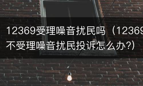 12369受理噪音扰民吗（12369不受理噪音扰民投诉怎么办?）