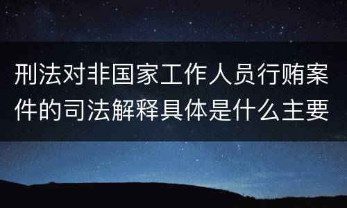 刑法对非国家工作人员行贿案件的司法解释具体是什么主要内容