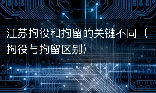 江苏拘役和拘留的关键不同（拘役与拘留区别）