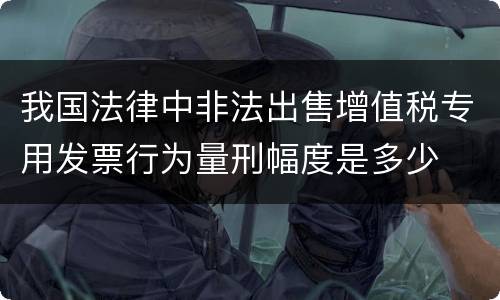 我国法律中非法出售增值税专用发票行为量刑幅度是多少
