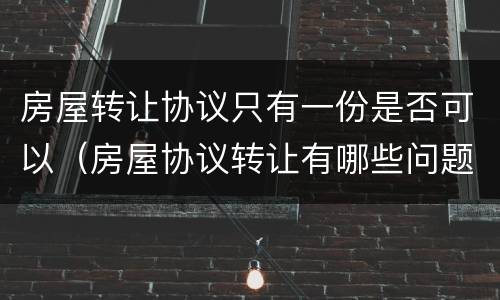 房屋转让协议只有一份是否可以（房屋协议转让有哪些问题）
