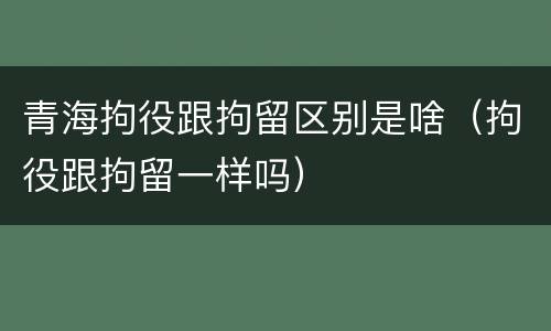 青海拘役跟拘留区别是啥（拘役跟拘留一样吗）
