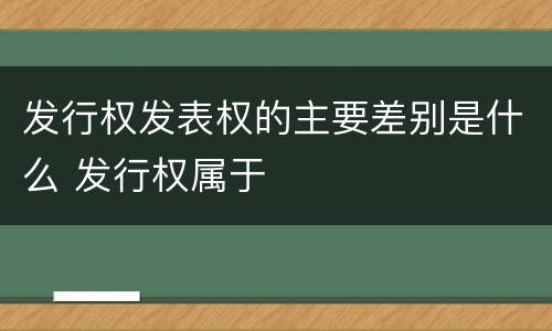 发行权发表权的主要差别是什么 发行权属于