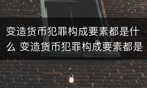 变造货币犯罪构成要素都是什么 变造货币犯罪构成要素都是什么