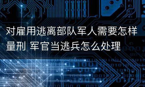 对雇用逃离部队军人需要怎样量刑 军官当逃兵怎么处理