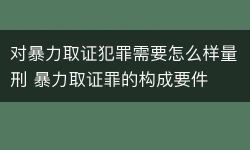 对暴力取证犯罪需要怎么样量刑 暴力取证罪的构成要件