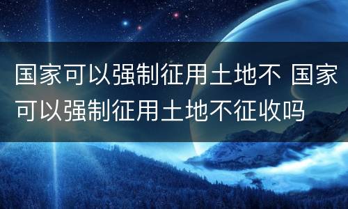 国家可以强制征用土地不 国家可以强制征用土地不征收吗