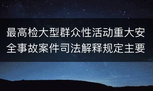 最高检大型群众性活动重大安全事故案件司法解释规定主要内容包括什么