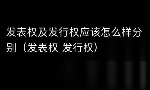 发表权及发行权应该怎么样分别（发表权 发行权）