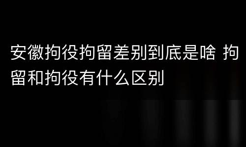 安徽拘役拘留差别到底是啥 拘留和拘役有什么区别