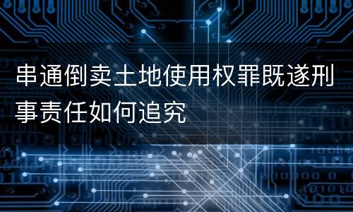 串通倒卖土地使用权罪既遂刑事责任如何追究