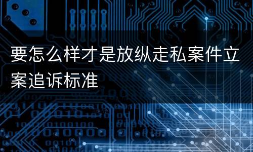 要怎么样才是放纵走私案件立案追诉标准