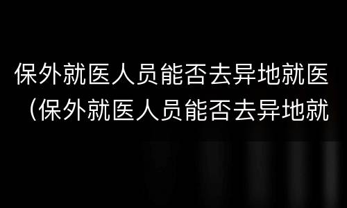 保外就医人员能否去异地就医（保外就医人员能否去异地就医备案）