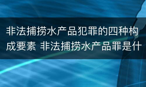 非法捕捞水产品犯罪的四种构成要素 非法捕捞水产品罪是什么犯罪类型