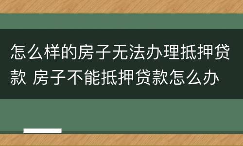 怎么样的房子无法办理抵押贷款 房子不能抵押贷款怎么办
