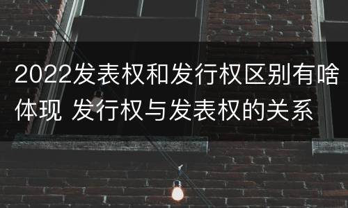 2022发表权和发行权区别有啥体现 发行权与发表权的关系