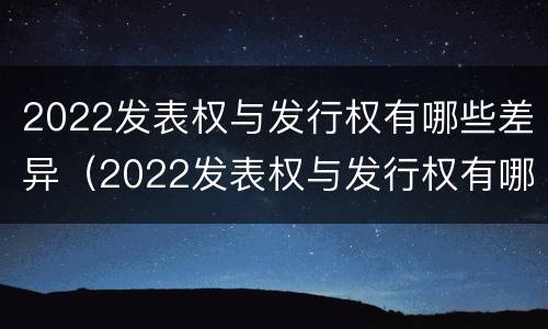 2022发表权与发行权有哪些差异（2022发表权与发行权有哪些差异和不同）