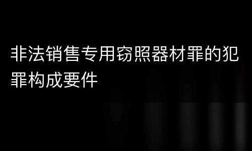 非法销售专用窃照器材罪的犯罪构成要件