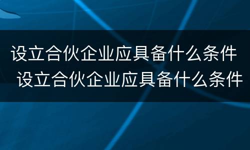 设立合伙企业应具备什么条件 设立合伙企业应具备什么条件呢