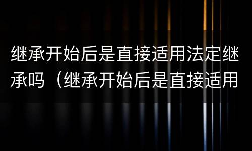 继承开始后是直接适用法定继承吗（继承开始后是直接适用法定继承吗对吗）