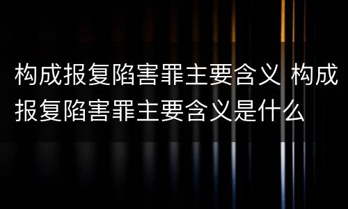 构成报复陷害罪主要含义 构成报复陷害罪主要含义是什么
