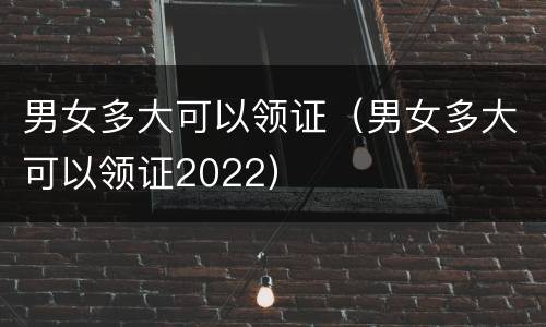 男女多大可以领证（男女多大可以领证2022）