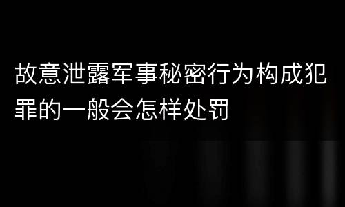 故意泄露军事秘密行为构成犯罪的一般会怎样处罚
