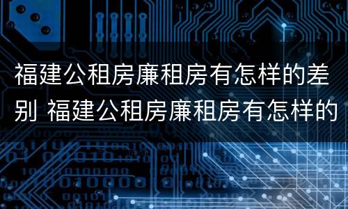 福建公租房廉租房有怎样的差别 福建公租房廉租房有怎样的差别和优势