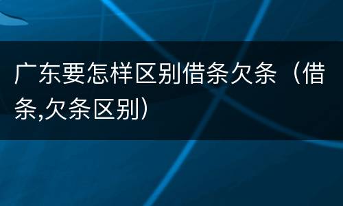 广东要怎样区别借条欠条（借条,欠条区别）