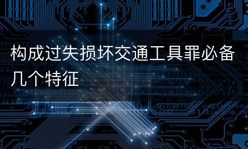 构成过失损坏交通工具罪必备几个特征