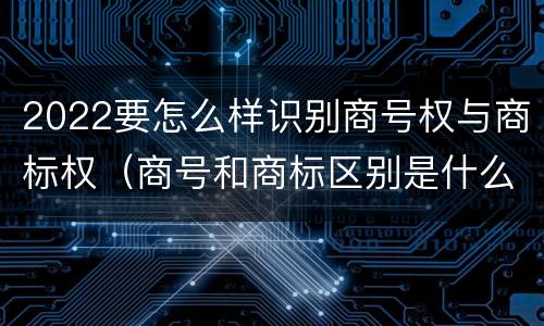 2022要怎么样识别商号权与商标权（商号和商标区别是什么）