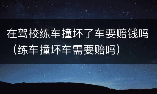 在驾校练车撞坏了车要赔钱吗（练车撞坏车需要赔吗）