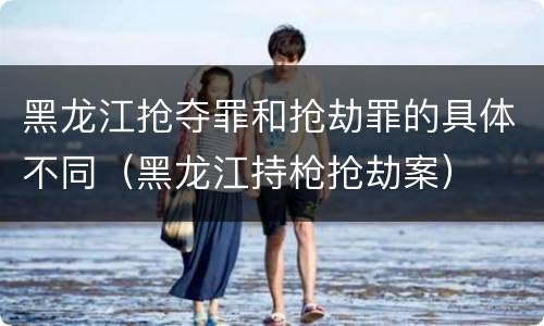 黑龙江抢夺罪和抢劫罪的具体不同（黑龙江持枪抢劫案）