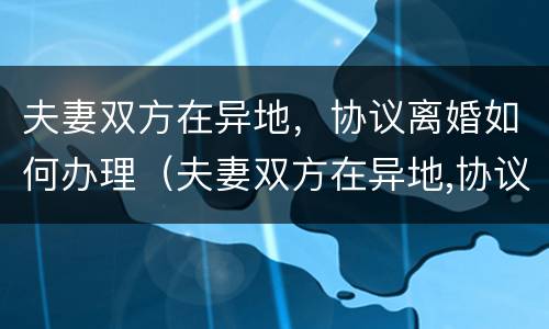 夫妻双方在异地，协议离婚如何办理（夫妻双方在异地,协议离婚如何办理离婚证）