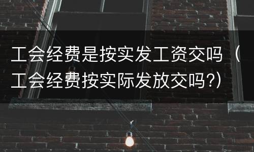 工会经费是按实发工资交吗（工会经费按实际发放交吗?）