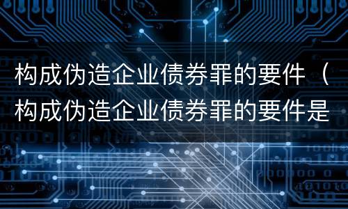 构成伪造企业债券罪的要件（构成伪造企业债券罪的要件是什么）