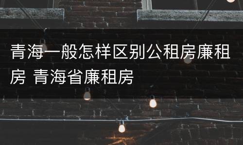 青海一般怎样区别公租房廉租房 青海省廉租房