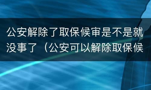 公安解除了取保候审是不是就没事了（公安可以解除取保候审吗）