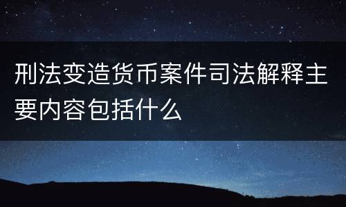 刑法变造货币案件司法解释主要内容包括什么