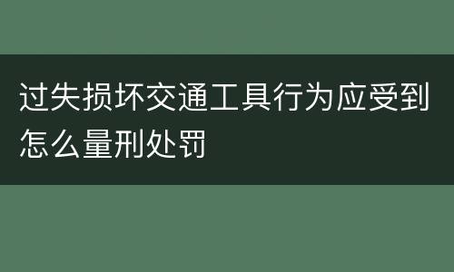 过失损坏交通工具行为应受到怎么量刑处罚