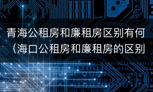青海公租房和廉租房区别有何（海口公租房和廉租房的区别）