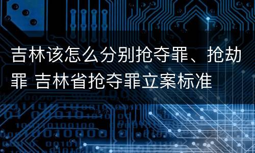 吉林该怎么分别抢夺罪、抢劫罪 吉林省抢夺罪立案标准