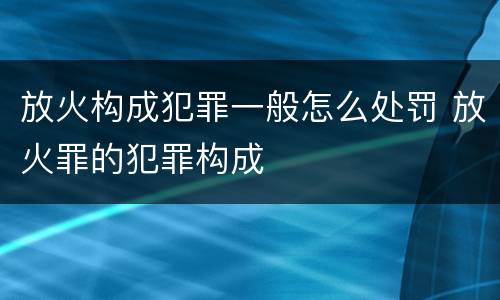 放火构成犯罪一般怎么处罚 放火罪的犯罪构成