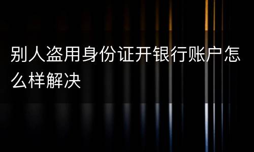 别人盗用身份证开银行账户怎么样解决