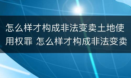 怎么样才构成非法变卖土地使用权罪 怎么样才构成非法变卖土地使用权罪名
