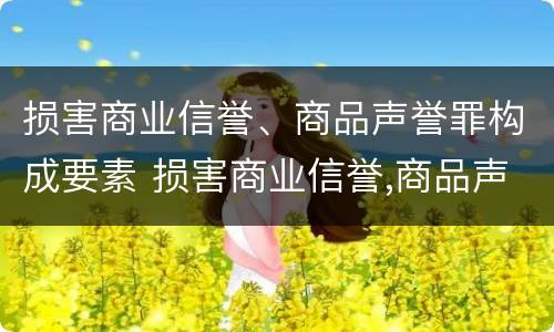损害商业信誉、商品声誉罪构成要素 损害商业信誉,商品声誉罪构成要素是什么