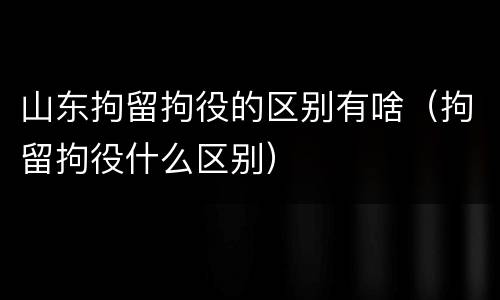 山东拘留拘役的区别有啥（拘留拘役什么区别）